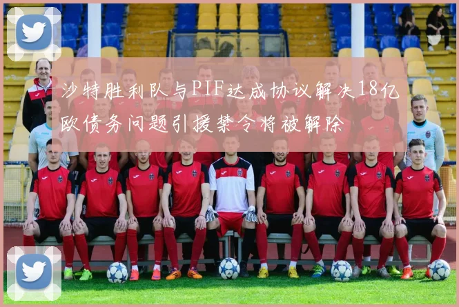 沙特胜利队与PIF达成协议解决18亿欧债务问题引援禁令将被解除