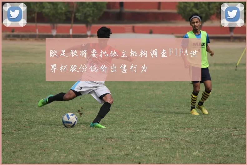 欧足联将委托独立机构调查FIFA世界杯股份低价出售行为